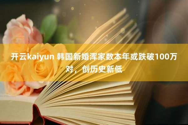 开云kaiyun 韩国新婚浑家数本年或跌破100万对，创历史新低