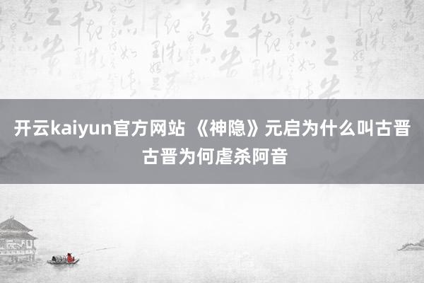 开云kaiyun官方网站 《神隐》元启为什么叫古晋 古晋为何虐杀阿音