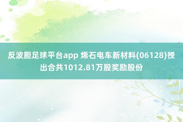 反波胆足球平台app 烯石电车新材料(06128)授出合共1012.81万股奖励股份