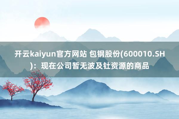 开云kaiyun官方网站 包钢股份(600010.SH)：现在公司暂无波及钍资源的商品