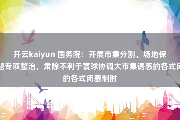 开云kaiyun 国务院：开展市集分割、场地保护等问题专项整治，肃除不利于寰球协调大市集诱惑的各式闭塞制肘