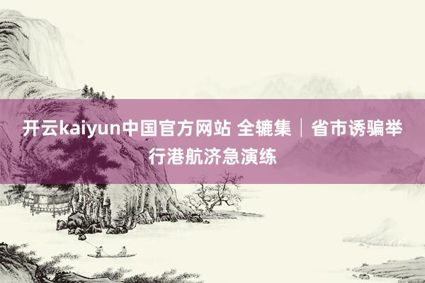 开云kaiyun中国官方网站 全辘集│省市诱骗举行港航济急演练