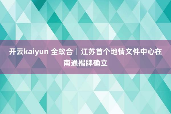 开云kaiyun 全蚁合│江苏首个地情文件中心在南通揭牌确立