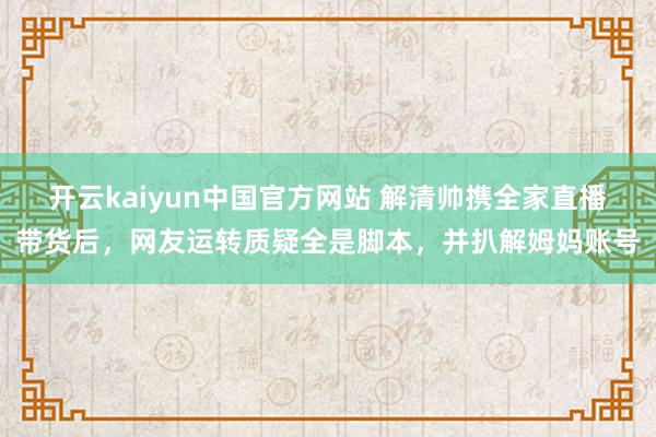 开云kaiyun中国官方网站 解清帅携全家直播带货后，网友运转质疑全是脚本，并扒解姆妈账号