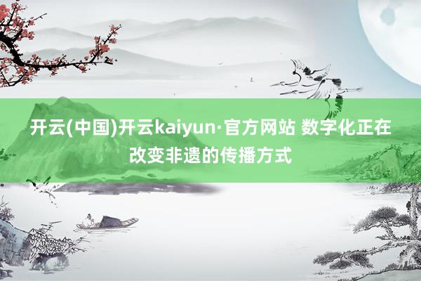 开云(中国)开云kaiyun·官方网站 数字化正在改变非遗的传播方式