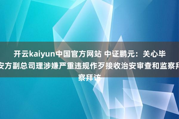 开云kaiyun中国官方网站 中证鹏元：关心毕节安方副总司理涉嫌严重违规作歹接收治安审查和监察拜访