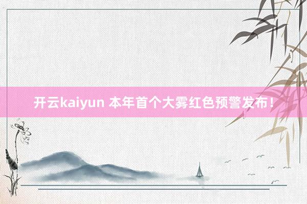 开云kaiyun 本年首个大雾红色预警发布！