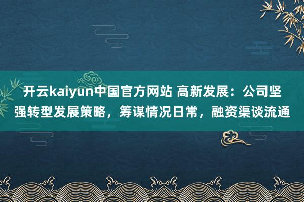 开云kaiyun中国官方网站 高新发展：公司坚强转型发展策略，筹谋情况日常，融资渠谈流通