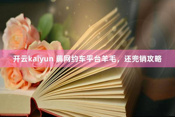 开云kaiyun 薅网约车平台羊毛，还兜销攻略