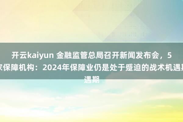 开云kaiyun 金融监管总局召开新闻发布会，5家保障机构：2024年保障业仍是处于蹙迫的战术机遇期