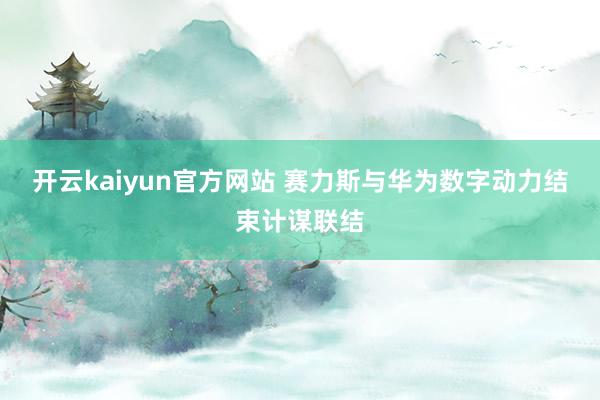 开云kaiyun官方网站 赛力斯与华为数字动力结束计谋联结