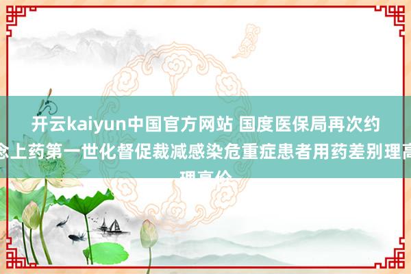 开云kaiyun中国官方网站 国度医保局再次约说念上药第一世化督促裁减感染危重症患者用药差别理高价