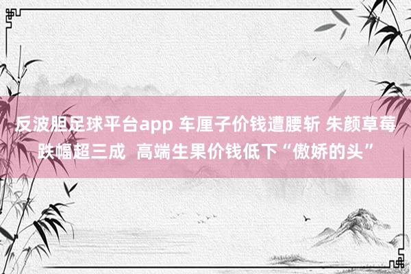 反波胆足球平台app 车厘子价钱遭腰斩 朱颜草莓跌幅超三成  高端生果价钱低下“傲娇的头”