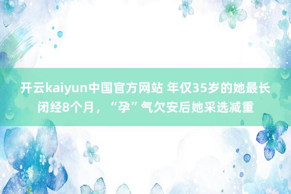 开云kaiyun中国官方网站 年仅35岁的她最长闭经8个月，“孕”气欠安后她采选减重