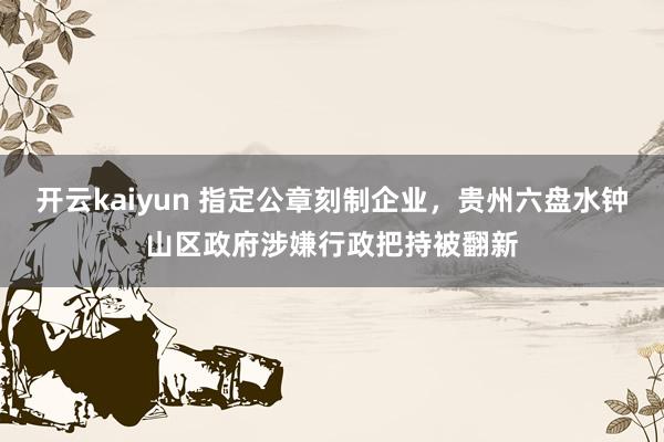 开云kaiyun 指定公章刻制企业，贵州六盘水钟山区政府涉嫌行政把持被翻新