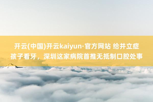 开云(中国)开云kaiyun·官方网站 给并立症孩子看牙，深圳这家病院首推无抵制口腔处事