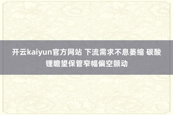 开云kaiyun官方网站 下流需求不息萎缩 碳酸锂瞻望保管窄幅偏空颤动