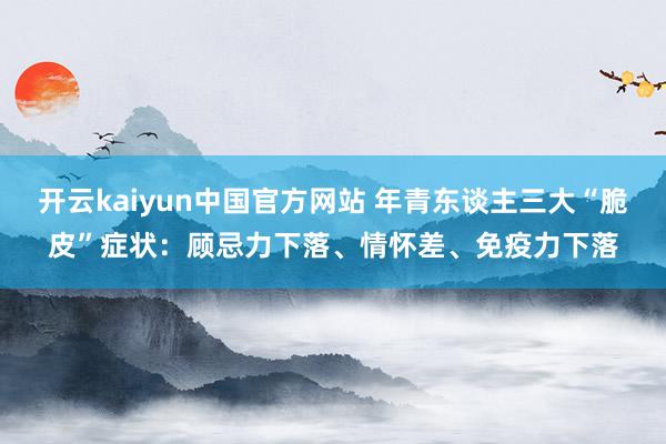 开云kaiyun中国官方网站 年青东谈主三大“脆皮”症状：顾忌力下落、情怀差、免疫力下落