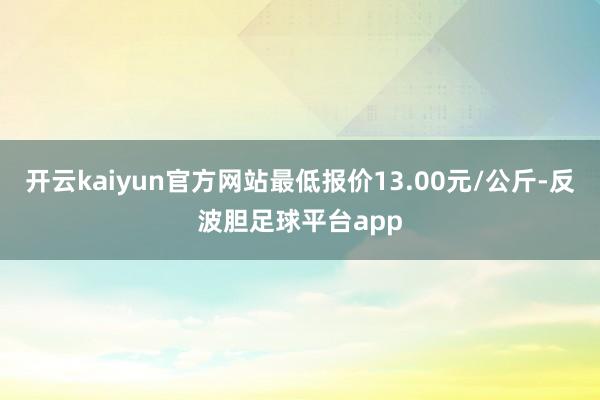 开云kaiyun官方网站最低报价13.00元/公斤-反波胆足球平台app