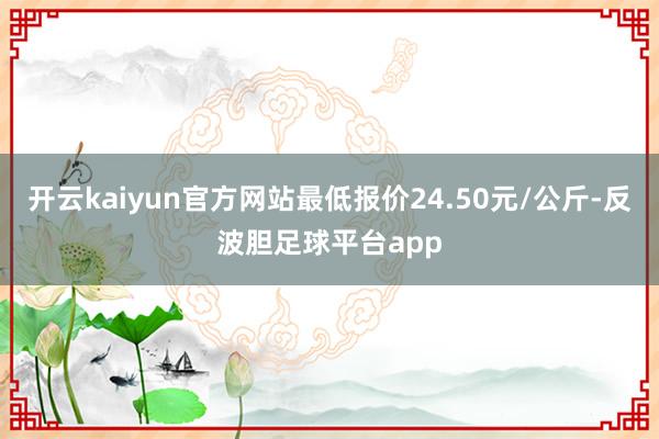 开云kaiyun官方网站最低报价24.50元/公斤-反波胆足球平台app