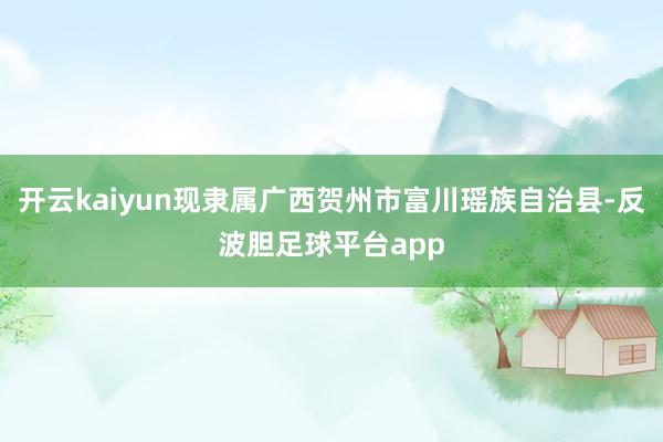 开云kaiyun现隶属广西贺州市富川瑶族自治县-反波胆足球平台app