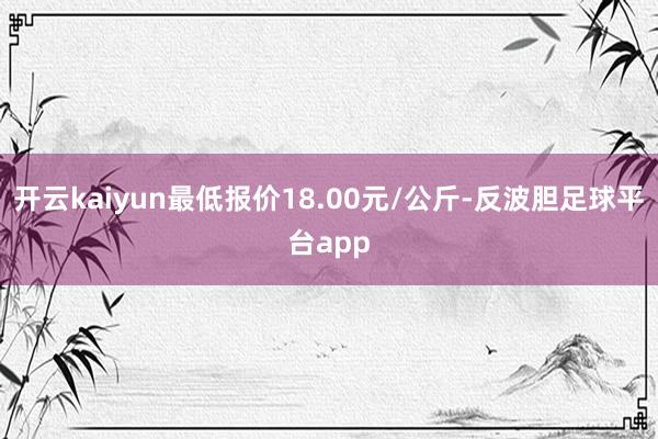 开云kaiyun最低报价18.00元/公斤-反波胆足球平台app