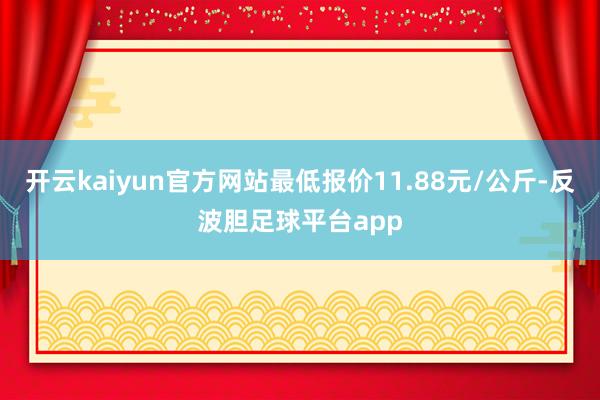 开云kaiyun官方网站最低报价11.88元/公斤-反波胆足球平台app