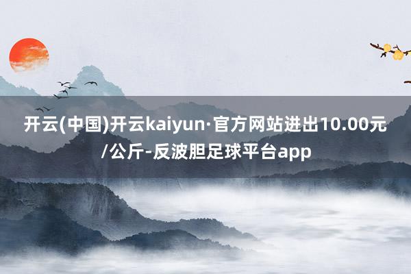 开云(中国)开云kaiyun·官方网站进出10.00元/公斤-反波胆足球平台app