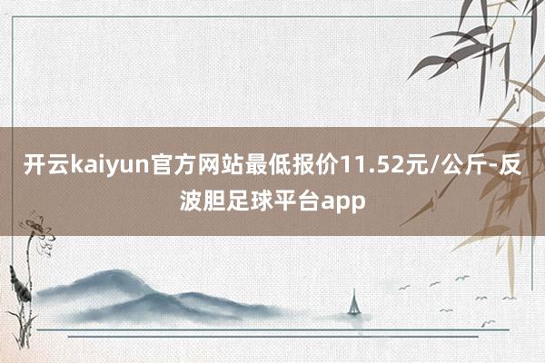 开云kaiyun官方网站最低报价11.52元/公斤-反波胆足球平台app