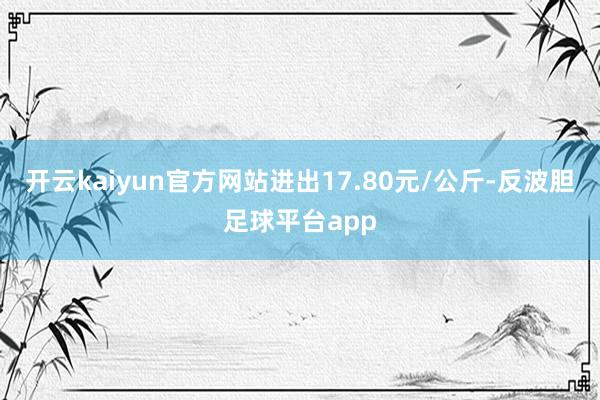 开云kaiyun官方网站进出17.80元/公斤-反波胆足球平台app