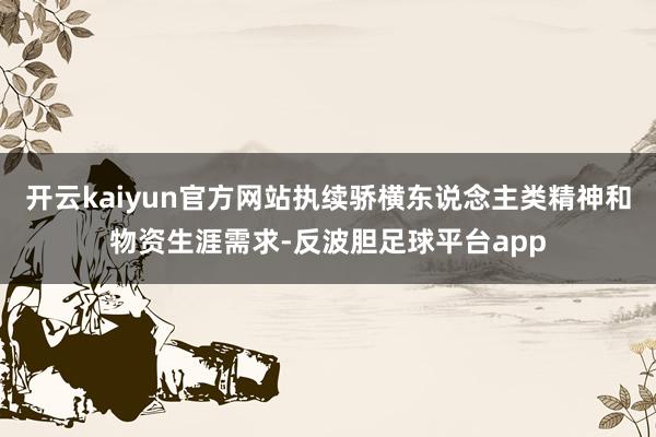 开云kaiyun官方网站执续骄横东说念主类精神和物资生涯需求-反波胆足球平台app