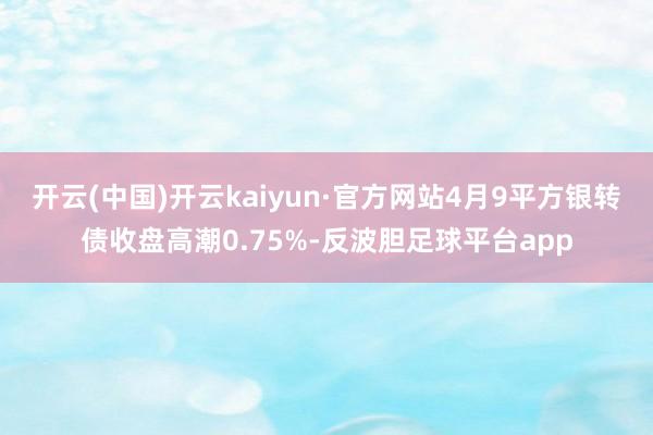 开云(中国)开云kaiyun·官方网站4月9平方银转债收盘高潮0.75%-反波胆足球平台app