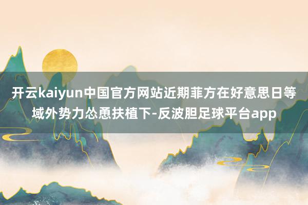 开云kaiyun中国官方网站近期菲方在好意思日等域外势力怂恿扶植下-反波胆足球平台app