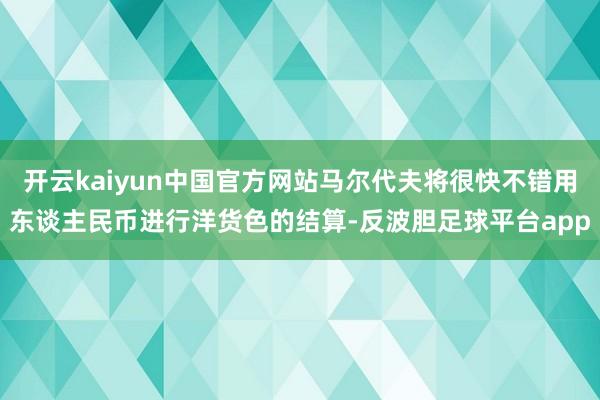 开云kaiyun中国官方网站马尔代夫将很快不错用东谈主民币进行洋货色的结算-反波胆足球平台app