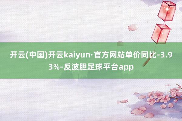 开云(中国)开云kaiyun·官方网站单价同比-3.93%-反波胆足球平台app