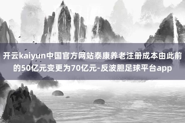 开云kaiyun中国官方网站泰康养老注册成本由此前的50亿元变更为70亿元-反波胆足球平台app