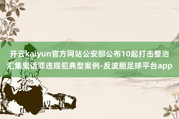 开云kaiyun官方网站公安部公布10起打击整治汇集鬼话罪违规犯典型案例-反波胆足球平台app