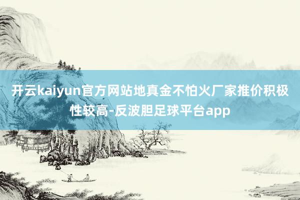 开云kaiyun官方网站地真金不怕火厂家推价积极性较高-反波胆足球平台app