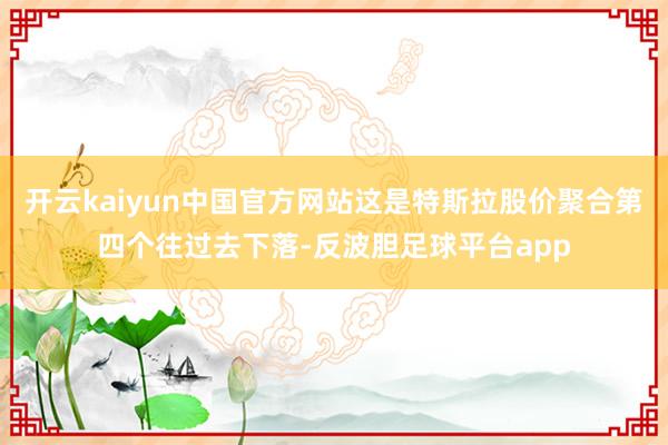 开云kaiyun中国官方网站这是特斯拉股价聚合第四个往过去下落-反波胆足球平台app