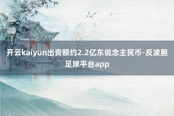 开云kaiyun出资额约2.2亿东说念主民币-反波胆足球平台app