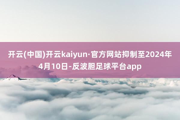 开云(中国)开云kaiyun·官方网站抑制至2024年4月10日-反波胆足球平台app