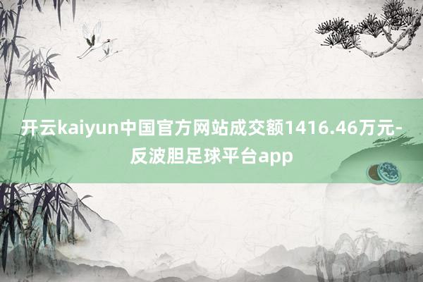 开云kaiyun中国官方网站成交额1416.46万元-反波胆足球平台app