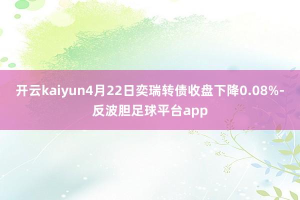 开云kaiyun4月22日奕瑞转债收盘下降0.08%-反波胆足球平台app