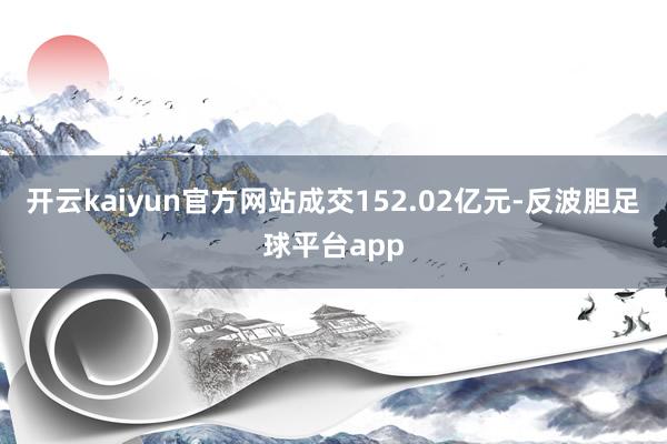 开云kaiyun官方网站成交152.02亿元-反波胆足球平台app