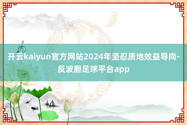 开云kaiyun官方网站2024年坚忍质地效益导向-反波胆足球平台app