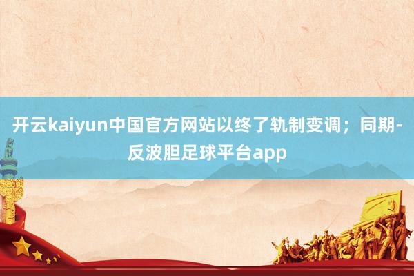 开云kaiyun中国官方网站以终了轨制变调；同期-反波胆足球平台app