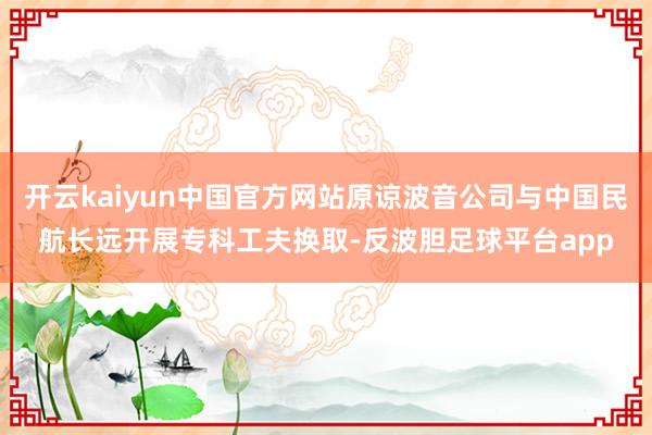 开云kaiyun中国官方网站原谅波音公司与中国民航长远开展专科工夫换取-反波胆足球平台app