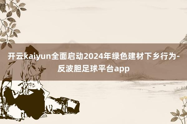 开云kaiyun全面启动2024年绿色建材下乡行为-反波胆足球平台app