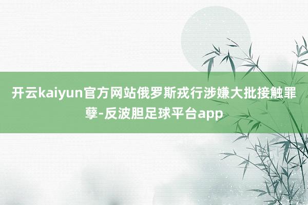 开云kaiyun官方网站俄罗斯戎行涉嫌大批接触罪孽-反波胆足球平台app