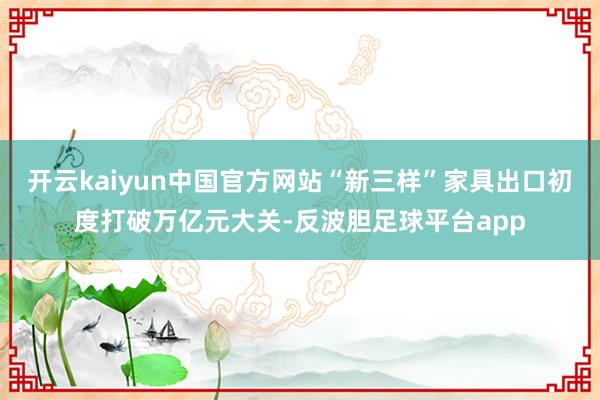 开云kaiyun中国官方网站“新三样”家具出口初度打破万亿元大关-反波胆足球平台app